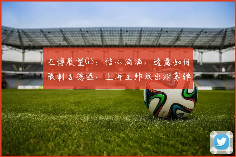 王博展望G5，信心满满，透露如何限制古德温，上海主帅放出烟雾弹