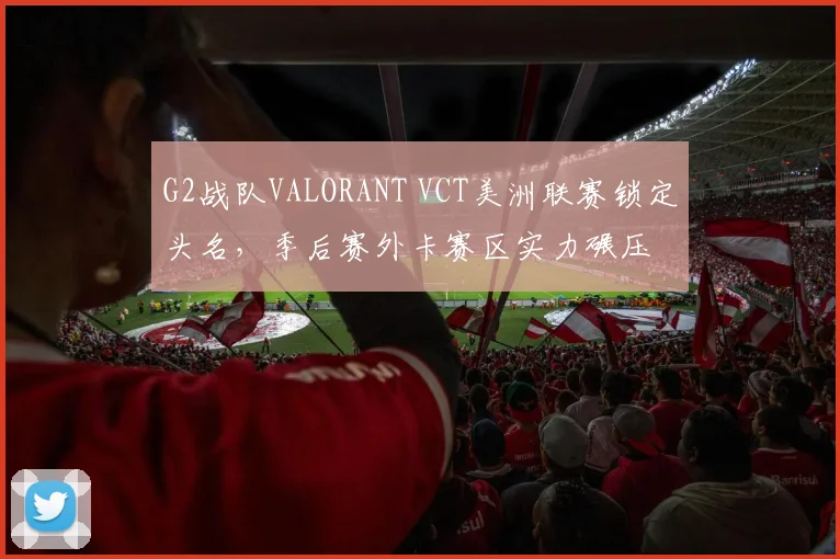 G2战队VALORANT VCT美洲联赛锁定头名，季后赛外卡赛区实力碾压