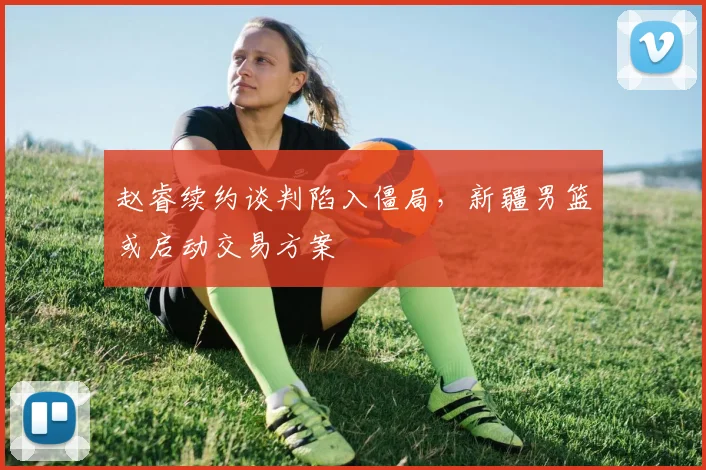 赵睿续约谈判陷入僵局，新疆男篮或启动交易方案